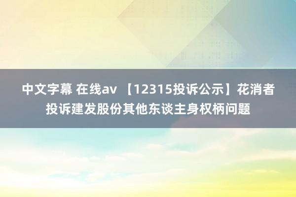 中文字幕 在线av 【12315投诉公示】花消者投诉建发股份其他东谈主身权柄问题