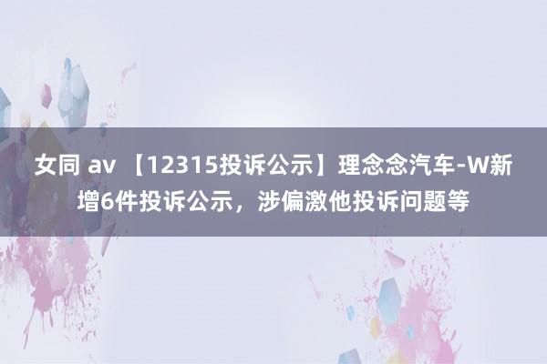 女同 av 【12315投诉公示】理念念汽车-W新增6件投诉公示，涉偏激他投诉问题等