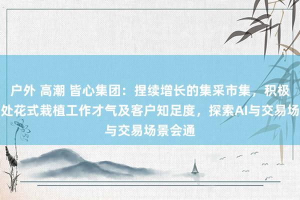 户外 高潮 皆心集团：捏续增长的集采市集，积极挪动惩处花式栽植工作才气及客户知足度，探索AI与交易场景会通