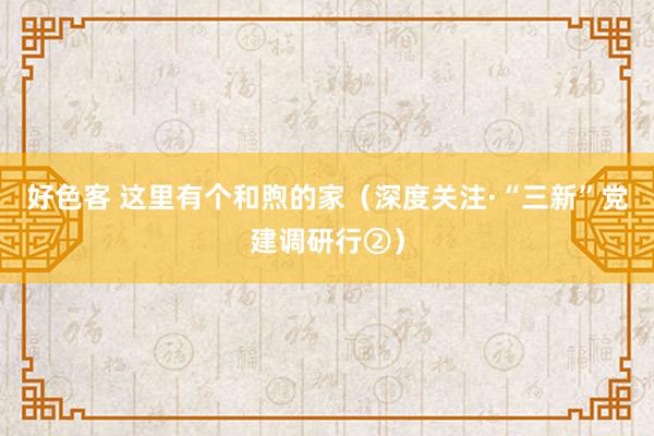 好色客 这里有个和煦的家（深度关注·“三新”党建调研行②）