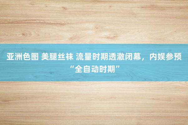 亚洲色图 美腿丝袜 流量时期透澈闭幕，内娱参预“全自动时期”