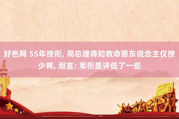 好色网 55年授衔， 周总理得知救命恩东说念主仅授少将， 坦言: 军衔是评低了一些