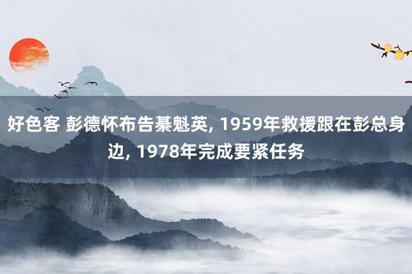 好色客 彭德怀布告綦魁英， 1959年救援跟在彭总身边， 1978年完成要紧任务