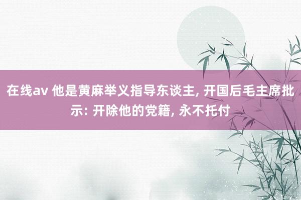 在线av 他是黄麻举义指导东谈主， 开国后毛主席批示: 开除他的党籍， 永不托付