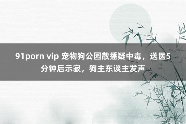 91porn vip 宠物狗公园散播疑中毒，送医5分钟后示寂，狗主东谈主发声