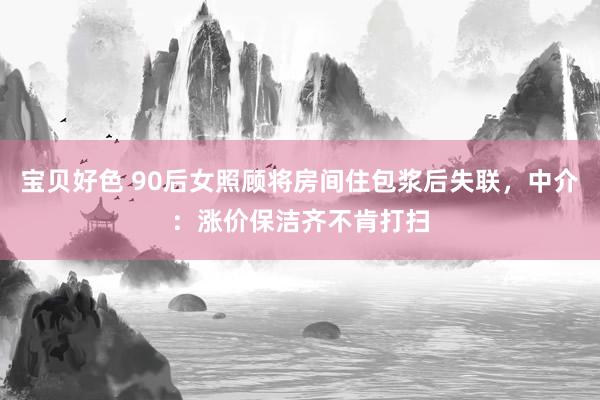 宝贝好色 90后女照顾将房间住包浆后失联，中介：涨价保洁齐不肯打扫