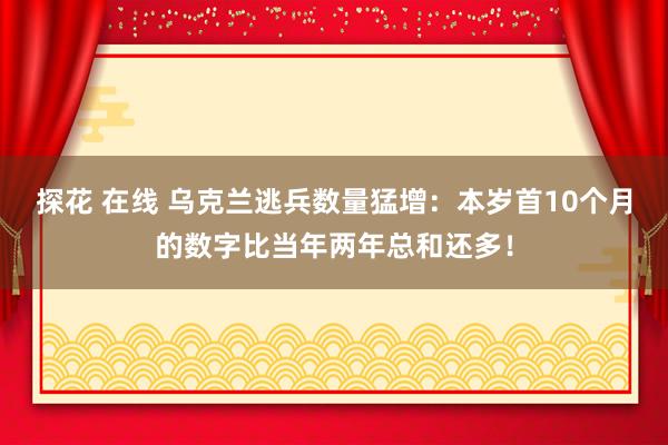 探花 在线 乌克兰逃兵数量猛增：本岁首10个月的数字比当年两年总和还多！