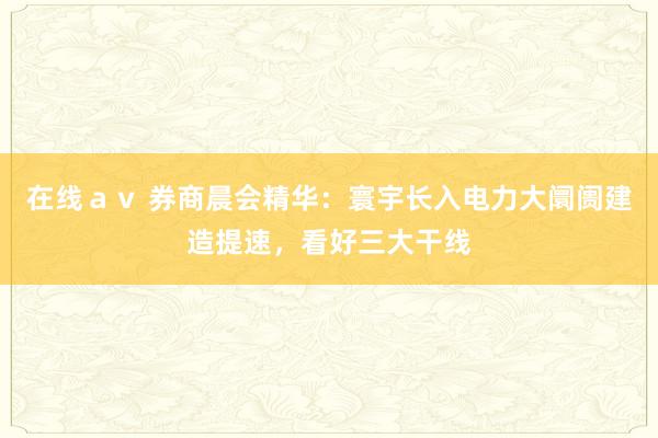 在线ａｖ 券商晨会精华：寰宇长入电力大阛阓建造提速，看好三大干线