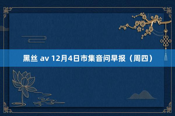 黑丝 av 12月4日市集音问早报（周四）