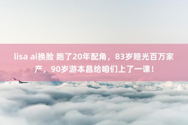 lisa ai换脸 跑了20年配角，83岁赔光百万家产，90岁游本昌给咱们上了一课！