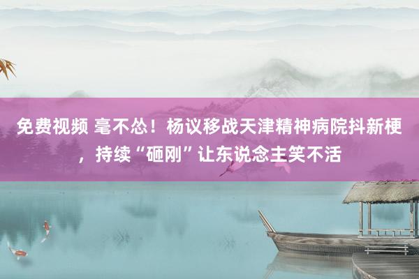免费视频 毫不怂！杨议移战天津精神病院抖新梗，持续“砸刚”让东说念主笑不活