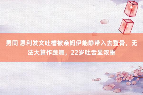 男同 恩利发文吐槽被亲妈伊能静带入去整骨，无法大算作跳舞，22岁吐舌显浓重