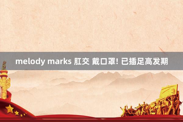 melody marks 肛交 戴口罩! 已插足高发期