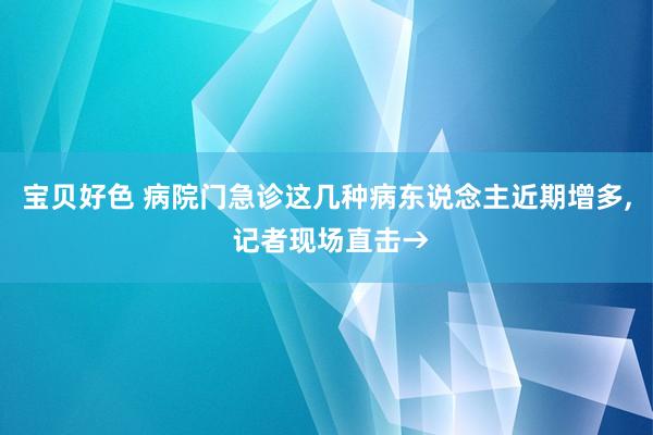 宝贝好色 病院门急诊这几种病东说念主近期增多， 记者现场直击→