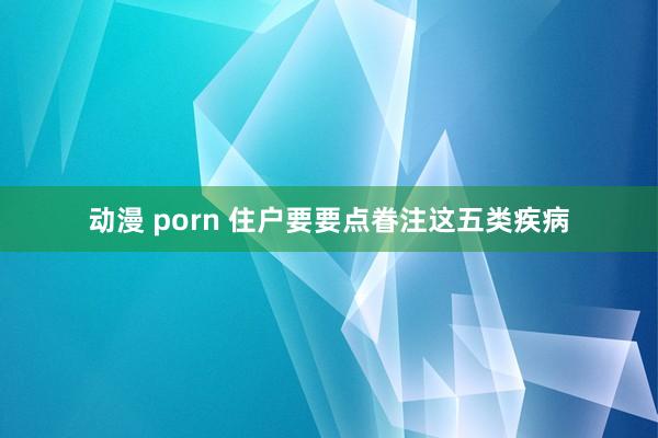 动漫 porn 住户要要点眷注这五类疾病