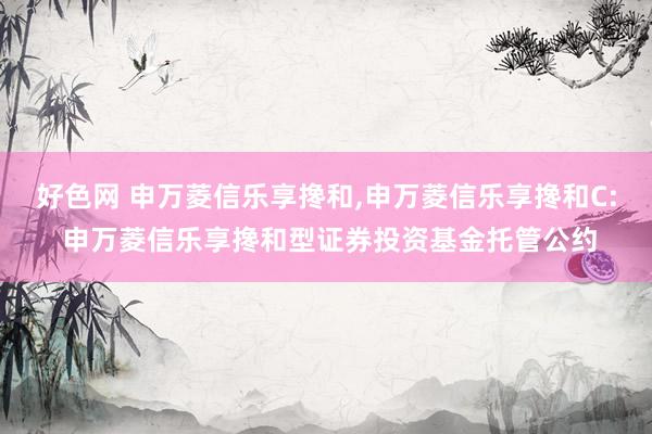 好色网 申万菱信乐享搀和,申万菱信乐享搀和C: 申万菱信乐享搀和型证券投资基金托管公约