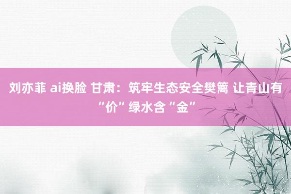 刘亦菲 ai换脸 甘肃：筑牢生态安全樊篱 让青山有“价”绿水含“金”