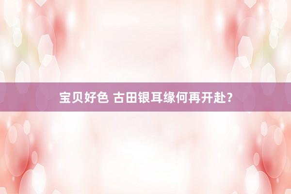 宝贝好色 古田银耳缘何再开赴？