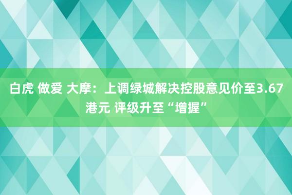 白虎 做爱 大摩：上调绿城解决控股意见价至3.67港元 评级升至“增握”