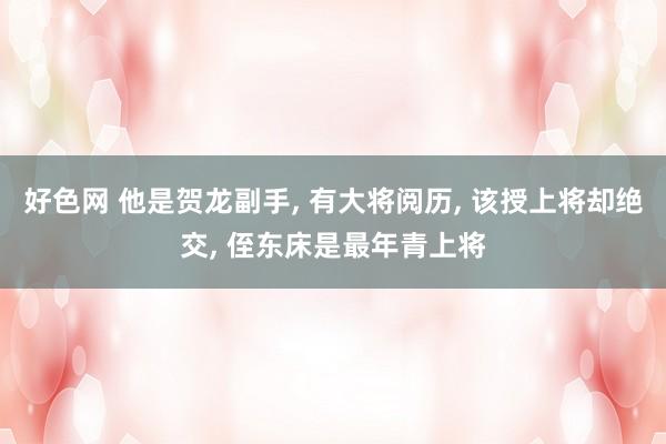 好色网 他是贺龙副手， 有大将阅历， 该授上将却绝交， 侄东床是最年青上将