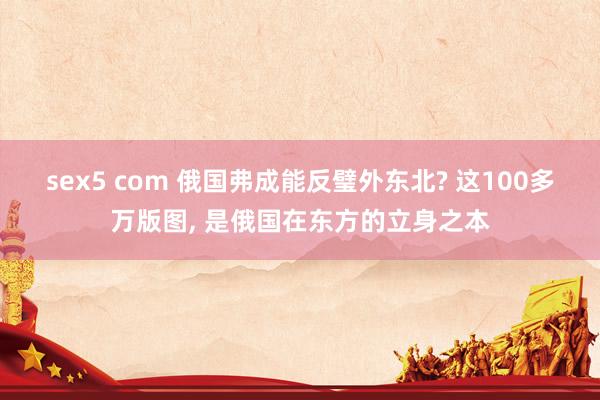 sex5 com 俄国弗成能反璧外东北? 这100多万版图， 是俄国在东方的立身之本
