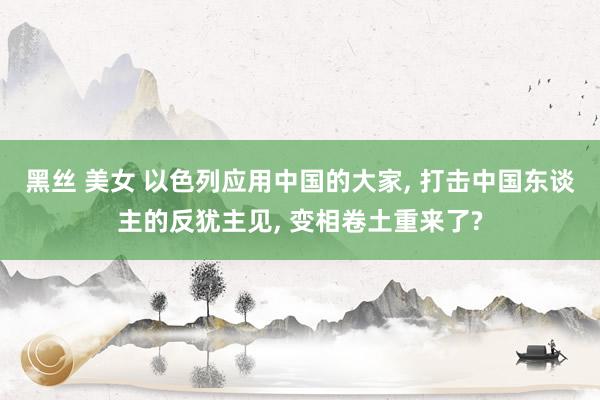 黑丝 美女 以色列应用中国的大家， 打击中国东谈主的反犹主见， 变相卷土重来了?