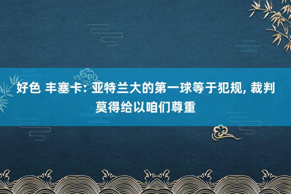 好色 丰塞卡: 亚特兰大的第一球等于犯规， 裁判莫得给以咱们尊重