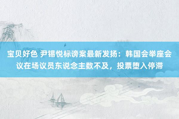 宝贝好色 尹锡悦标谤案最新发扬：韩国会举座会议在场议员东说念主数不及，投票堕入停滞