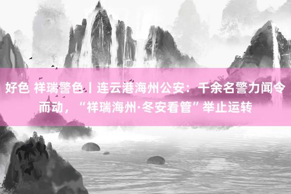 好色 祥瑞警色丨连云港海州公安：千余名警力闻令而动，“祥瑞海州·冬安看管”举止运转