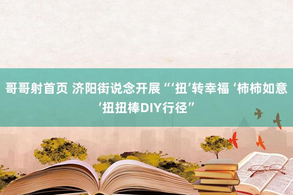 哥哥射首页 济阳街说念开展“‘扭’转幸福 ‘柿柿如意’扭扭棒DIY行径”