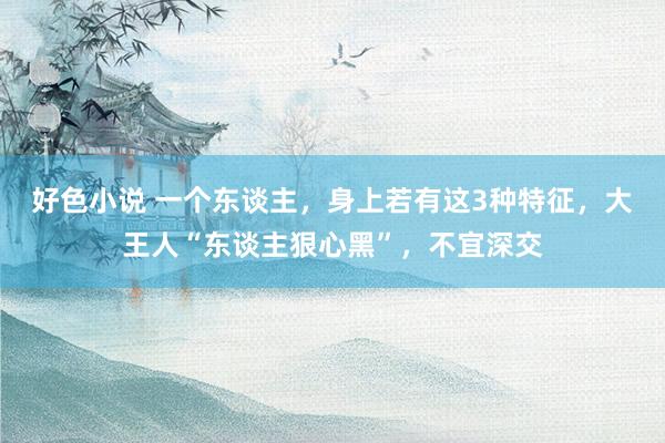 好色小说 一个东谈主，身上若有这3种特征，大王人“东谈主狠心黑”，不宜深交