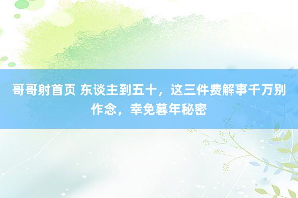哥哥射首页 东谈主到五十，这三件费解事千万别作念，幸免暮年秘密