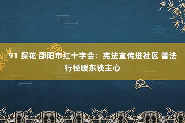 91 探花 邵阳市红十字会：宪法宣传进社区 普法行径暖东谈主心