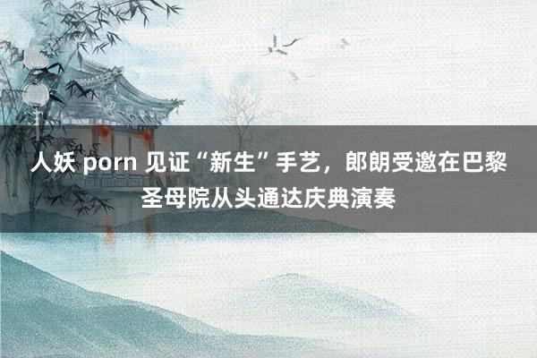 人妖 porn 见证“新生”手艺，郎朗受邀在巴黎圣母院从头通达庆典演奏