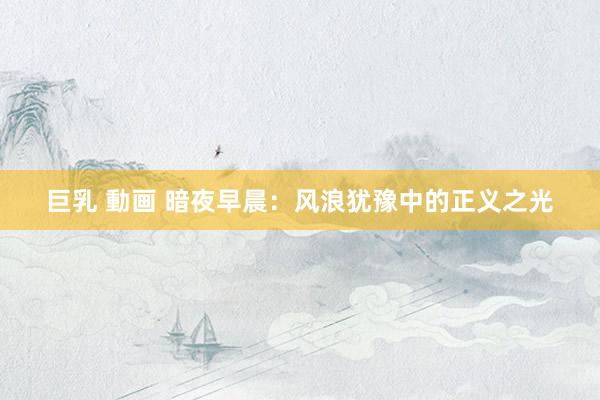 巨乳 動画 暗夜早晨：风浪犹豫中的正义之光