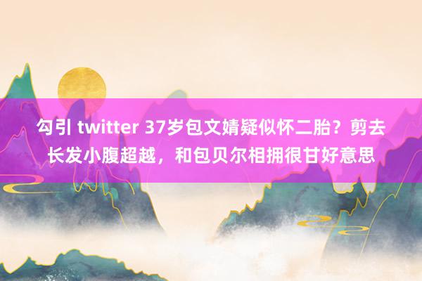 勾引 twitter 37岁包文婧疑似怀二胎？剪去长发小腹超越，和包贝尔相拥很甘好意思