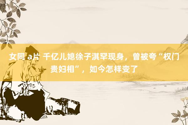女同 a片 千亿儿媳徐子淇罕现身，曾被夸“权门贵妇相”，如今怎样变了