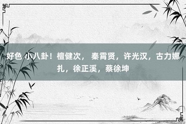 好色 小八卦！檀健次， 秦霄贤，许光汉，古力娜扎，徐正溪，蔡徐坤