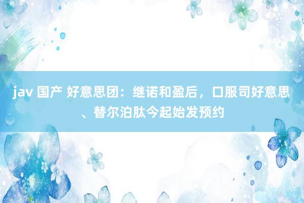 jav 国产 好意思团：继诺和盈后，口服司好意思、替尔泊肽今起始发预约