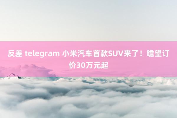 反差 telegram 小米汽车首款SUV来了！瞻望订价30万元起