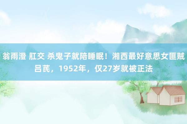 翁雨澄 肛交 杀鬼子就陪睡眠！湘西最好意思女匪贼吕芪，1952年，仅27岁就被正法