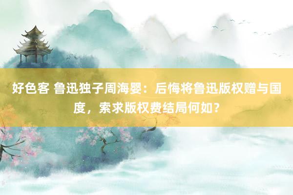 好色客 鲁迅独子周海婴：后悔将鲁迅版权赠与国度，索求版权费结局何如？