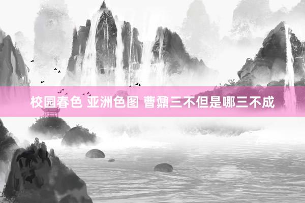 校园春色 亚洲色图 曹鼐三不但是哪三不成