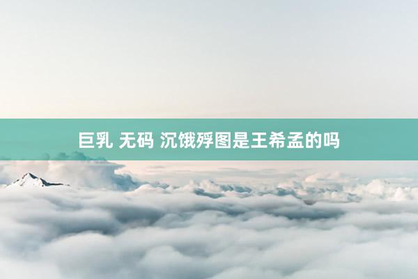 巨乳 无码 沉饿殍图是王希孟的吗