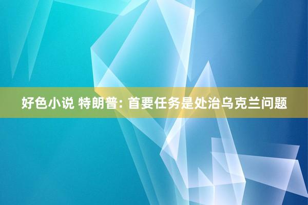 好色小说 特朗普: 首要任务是处治乌克兰问题