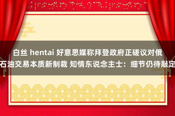 白丝 hentai 好意思媒称拜登政府正磋议对俄石油交易本质新制裁 知情东说念主士：细节仍待敲定