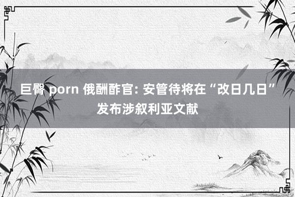 巨臀 porn 俄酬酢官: 安管待将在“改日几日”发布涉叙利亚文献