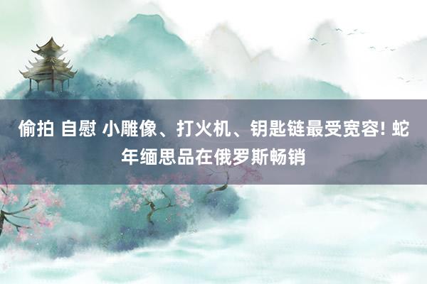 偷拍 自慰 小雕像、打火机、钥匙链最受宽容! 蛇年缅思品在俄罗斯畅销