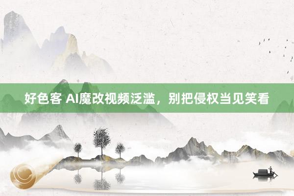 好色客 AI魔改视频泛滥，别把侵权当见笑看
