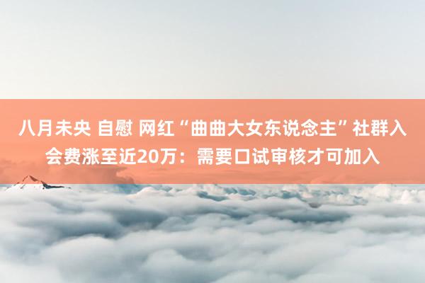 八月未央 自慰 网红“曲曲大女东说念主”社群入会费涨至近20万：需要口试审核才可加入